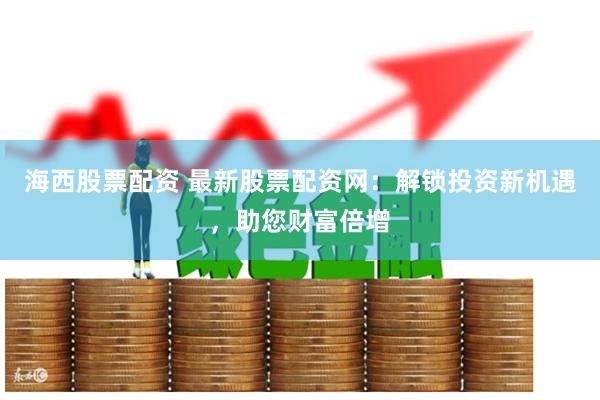 海西股票配资 最新股票配资网：解锁投资新机遇，助您财富倍增