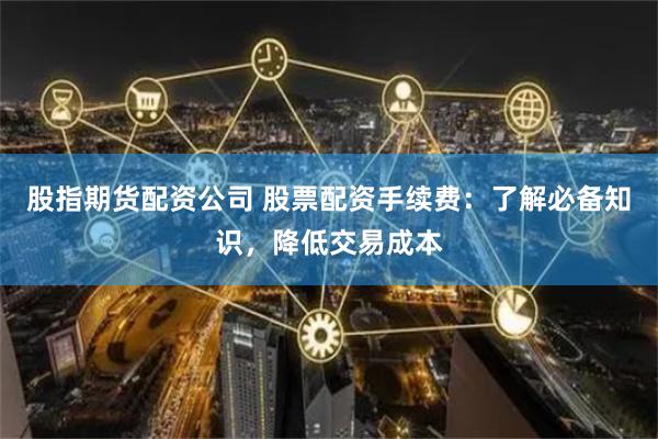 股指期货配资公司 股票配资手续费：了解必备知识，降低交易成本