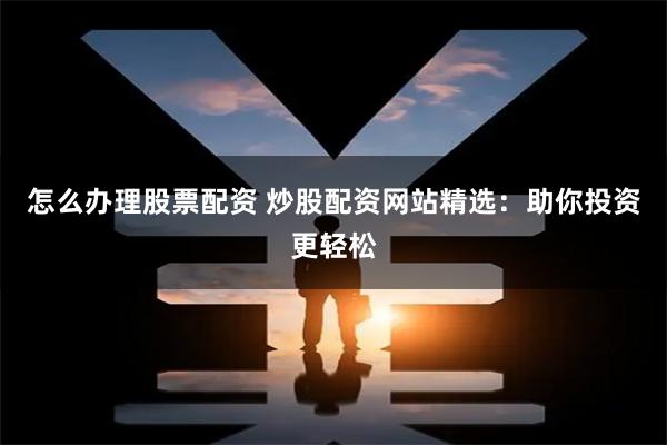 怎么办理股票配资 炒股配资网站精选：助你投资更轻松