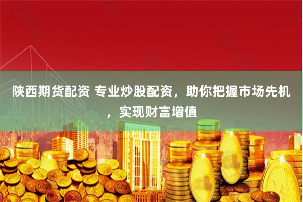 陕西期货配资 专业炒股配资，助你把握市场先机，实现财富增值