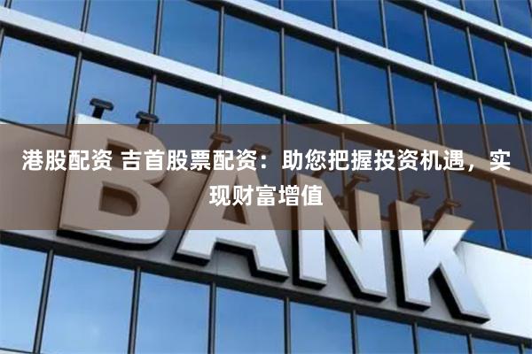 港股配资 吉首股票配资：助您把握投资机遇，实现财富增值